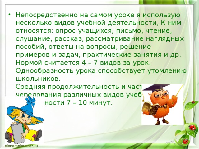 Непосредственно на самом уроке я использую несколько видов учебной деятельности, К ним относятся: опрос учащихся, письмо, чтение, слушание, рассказ, рассматривание наглядных пособий, ответы на вопросы, решение примеров и задач, практические занятия и др. Нормой считается 4 – 7 видов за урок. Однообразность урока способствует утомлению школьников.  Средняя продолжительность и частота чередования различных видов учебной деятельности 7 – 10 минут.