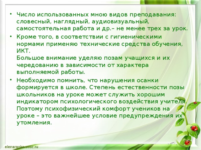 Число использованных мною видов преподавания: словесный, наглядный, аудиовизуальный, самостоятельная работа и др.– не менее трех за урок. Кроме того, в соответствии с гигиеническими нормами применяю технические средства обучения, ИКТ.  Большое внимание уделяю позам учащихся и их чередованию в зависимости от характера выполняемой работы. Необходимо помнить, что нарушения осанки формируется в школе. Степень естественности позы школьников на уроке может служить хорошим индикатором психологического воздействия учителя. Поэтому психофизический комфорт учеников на уроке – это важнейшее условие предупреждения их утомления.