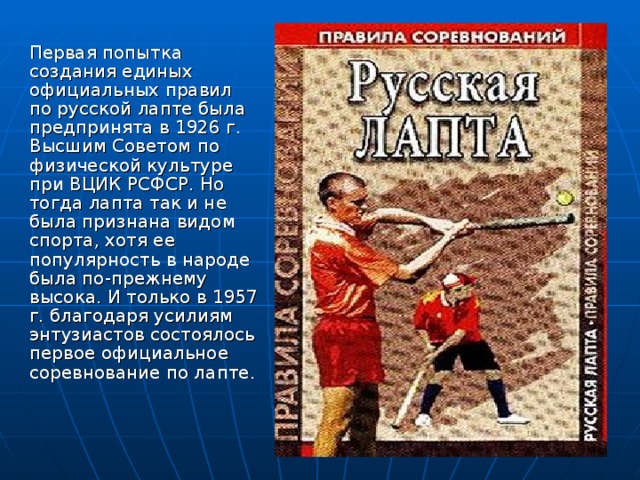 Первая попытка создания единых официальных правил по русской лапте была предпринята в 1926 г. Высшим Советом по физической культуре при ВЦИК РСФСР. Но тогда лапта так и не была признана видом спорта, хотя ее популярность в народе была по-прежнему высока. И только в 1957 г. благодаря усилиям энтузиастов состоялось первое официальное соревнование по лапте.