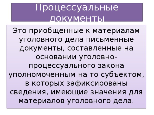 Процессуальные документы Это приобщенные к материалам уголовного дела письменные документы, составленные на основании уголовно-процессуального закона уполномоченным на то субъектом, в которых зафиксированы сведения, имеющие значения для материалов уголовного дела.