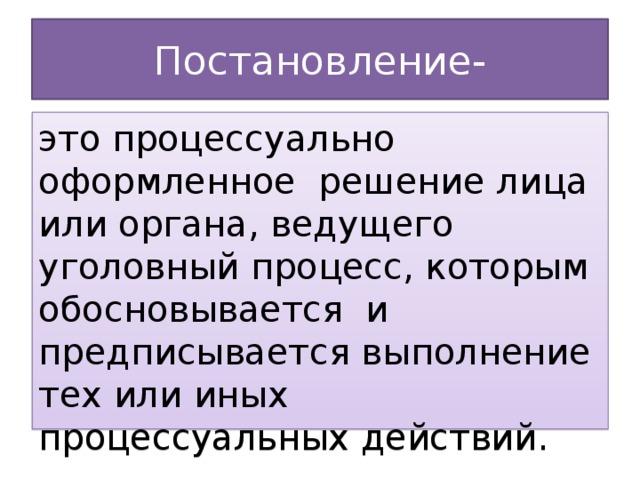 Постановление- это процессуально оформленное решение лица или органа, ведущего уголовный процесс, которым обосновывается и предписывается выполнение тех или иных процессуальных действий.