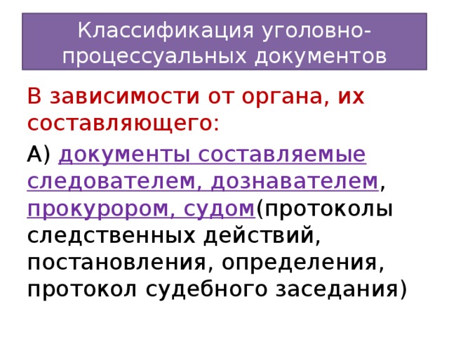 Классификация уголовно-процессуальных документов В зависимости от органа, их составляющего: А) документы составляемые следователем, дознавателем , прокурором, судом (протоколы следственных действий, постановления, определения, протокол судебного заседания)