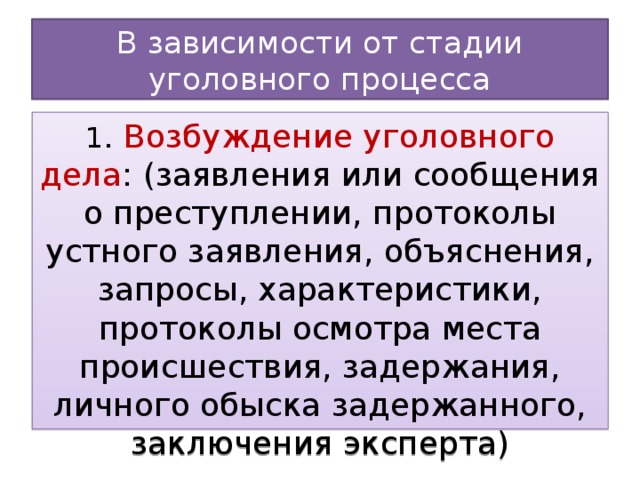 В зависимости от стадии уголовного процесса 1 . Возбуждение уголовного дела : (заявления или сообщения о преступлении, протоколы устного заявления, объяснения, запросы, характеристики, протоколы осмотра места происшествия, задержания, личного обыска задержанного, заключения эксперта)