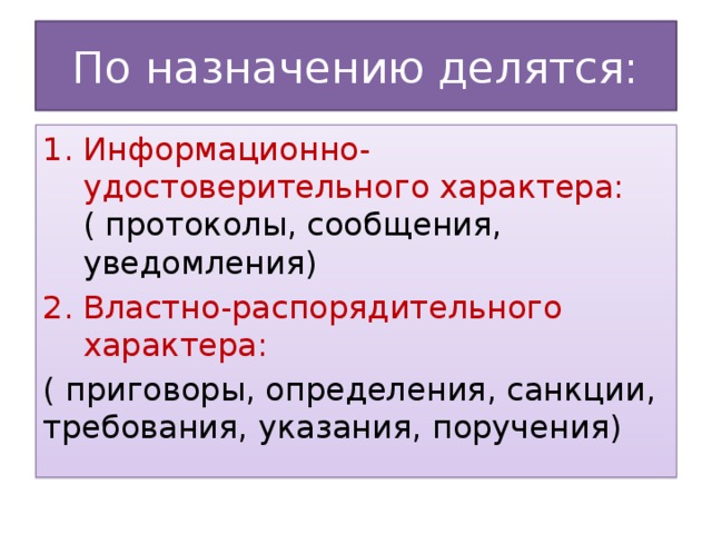 По назначению делятся: Информационно-удостоверительного характера: ( протоколы, сообщения, уведомления) Властно-распорядительного характера: ( приговоры, определения, санкции, требования, указания, поручения)