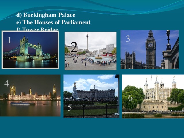 a) Trafalgar Square b) Big Ben  c) The Tower of London    d) Buckingham Palace  e) The Houses of Parliament  f) Tower Bridge   3 1 2 4 6 5