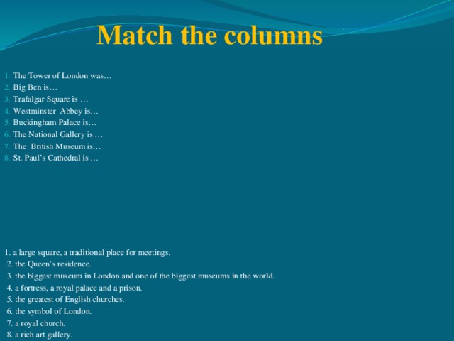 Match the columns The Tower of London was… Big Ben is… Trafalgar Square is … Westminster Abbey is… Buckingham Palace is… The National Gallery is … The British Museum is… St. Paul’s Cathedral is … 1. a large square, a traditional place for meetings.  2. the Queen’s residence.  3. the biggest museum in London and one of the biggest museums in the world.  4. a fortress, a royal palace and a prison.  5. the greatest of English churches.  6. the symbol of London.  7. a royal church.  8. a rich art gallery.