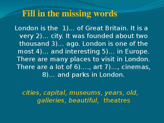 Fill in the missing words   London is the 1)... of Great Britain. It is a very 2)… city. It was founded about two thousand 3)… ago. London is one of the most 4)… and interesting 5)… in Europe. There are many places to visit in London. There are a lot of 6)…., art 7)…, cinemas, 8)… and parks in London. cities, capital, museums, years, old, galleries, beautiful, theatres