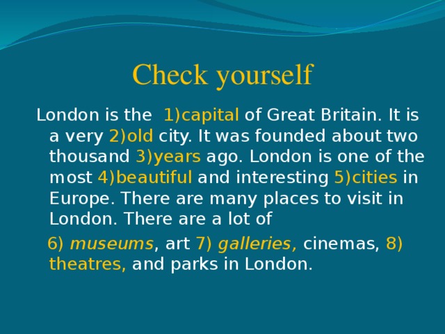 Check yourself London is the 1)capital of Great Britain. It is a very 2)old city. It was founded about two thousand 3)years ago. London is one of the most 4)beautiful and interesting 5)cities in Europe. There are many places to visit in London. There are a lot of  6) museums , art 7) galleries, cinemas, 8) theatres, and parks in London.