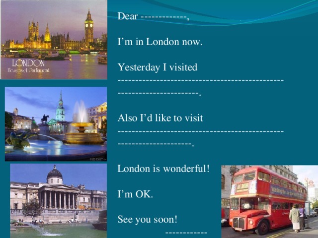 Dear -------------,   I’m in London now.   Yesterday I visited ----------------------------------------------------------------------.   Also I’d like to visit --------------------------------------------------------------------.   London is wonderful!   I’m OK.   See you soon!  ------------