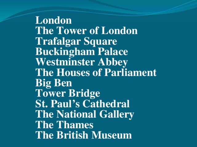 London The Tower of London Trafalgar Square Buckingham Palace Westminster Abbey The Houses of Parliament Big Ben Tower Bridge St. Paul’s Cathedral The National Gallery The Thames The British Museum