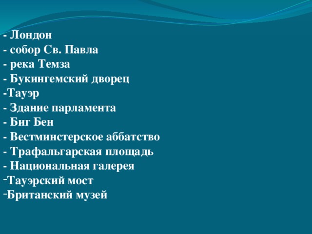 - Лондон - собор Св. Павла - река Темза - Букингемский дворец -Тауэр - Здание парламента - Биг Бен - Вестминстерское аббатство - Трафальгарская площадь - Национальная галерея Тауэрский мост Британский музей         - Trafalgar Square - The National Gallery - The Tower of London - Westminster Abbey - The Houses of Parliament - Big Ben - St. Paul’s Cathedral - Buckingham Palace Tower Bridge The British Museum - London - The Thames