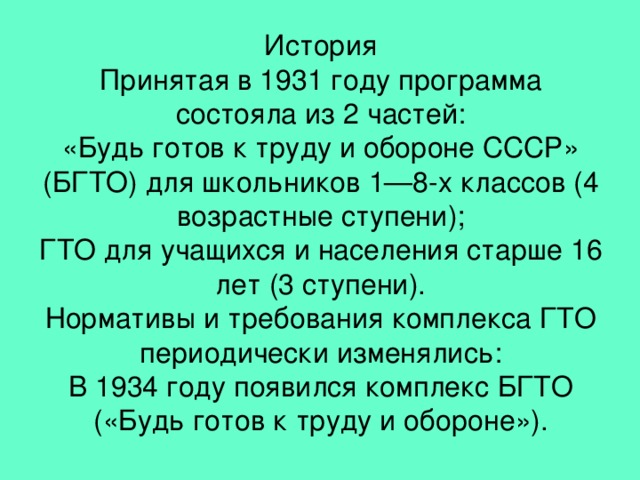 История  Принятая в 1931 году программа состояла из 2 частей:  «Будь готов к труду и обороне СССР» (БГТО) для школьников 1—8-х классов (4 возрастные ступени);  ГТО для учащихся и населения старше 16 лет (3 ступени).  Нормативы и требования комплекса ГТО периодически изменялись:  В 1934 году появился комплекс БГТО («Будь готов к труду и обороне»).