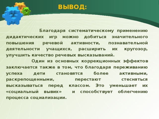 ВЫВОД:  Благодаря систематическому применению дидактических игр можно добиться значительного повышения речевой активности, познавательной деятельности учащихся, расширить их кругозор, улучшить качество речевых высказываний.  Один из основных коррекционных эффектов заключается также в том, что благодаря переживанию успеха дети становятся более активными, раскрепощенными, перестают стесняться высказываться перед классом. Это уменьшает их «социальный вывих» и способствует облегчению процесса социализации.  