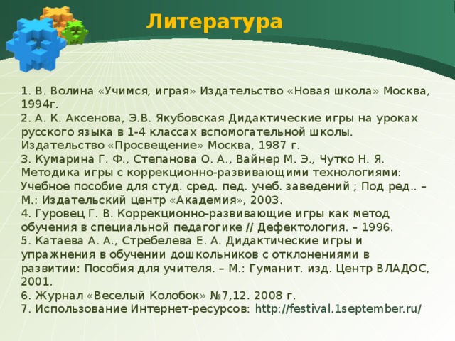 Литература 1. В. Волина «Учимся, играя» Издательство «Новая школа» Москва, 1994г. 2. А. К. Аксенова, Э.В. Якубовская Дидактические игры на уроках русского языка в 1-4 классах вспомогательной школы. Издательство «Просвещение» Москва, 1987 г. 3. Кумарина Г. Ф., Степанова О. А., Вайнер М. Э., Чутко Н. Я. Методика игры с коррекционно-развивающими технологиями: Учебное пособие для студ. сред. пед. учеб. заведений ; Под ред.. – М.: Издательский центр «Академия», 2003. 4. Гуровец Г. В. Коррекционно-развивающие игры как метод обучения в специальной педагогике // Дефектология. – 1996. 5. Катаева А. А., Стребелева Е. А. Дидактические игры и упражнения в обучении дошкольников с отклонениями в развитии: Пособия для учителя. – М.: Гуманит. изд. Центр ВЛАДОС, 2001. 6. Журнал «Веселый Колобок» №7,12. 2008 г. 7. Использование Интернет-ресурсов: http://festival.1september.ru/