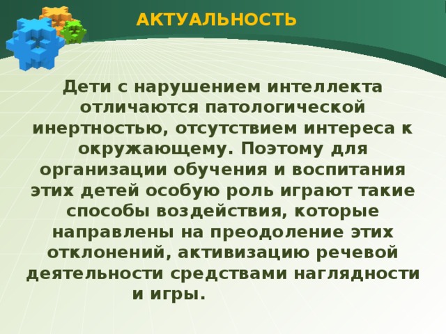 АКТУАЛЬНОСТЬ Дети с нарушением интеллекта отличаются патологической инертностью, отсутствием интереса к окружающему. Поэтому для организации обучения и воспитания этих детей особую роль играют такие способы воздействия, которые направлены на преодоление этих отклонений, активизацию речевой деятельности средствами наглядности и игры.