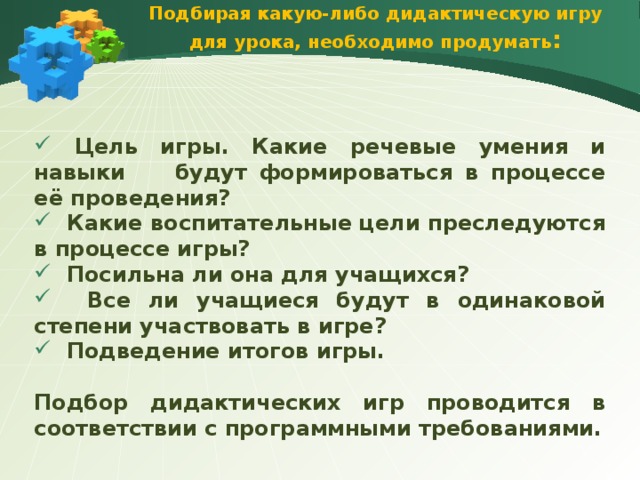 Подбирая какую-либо дидактическую игру для урока, необходимо продумать :    Цель игры. Какие речевые умения и навыки будут формироваться в процессе её проведения?  Какие воспитательные цели преследуются в процессе игры?  Посильна ли она для учащихся?  Все ли учащиеся будут в одинаковой степени участвовать в игре?  Подведение итогов игры.  Подбор дидактических игр проводится в соответствии с программными требованиями.