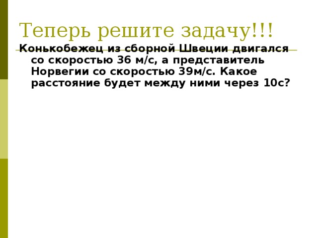 Теперь решите задачу!!! Конькобежец из сборной Швеции двигался со скоростью 36 м/с, а представитель Норвегии со скоростью 39м/с. Какое расстояние будет между ними через 10с?