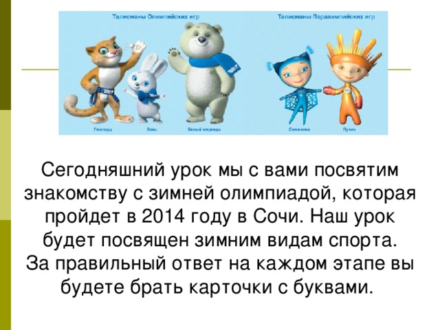 Сегодняшний урок мы с вами посвятим знакомству с зимней олимпиадой, которая пройдет в 2014 году в Сочи. Наш урок будет посвящен зимним видам спорта. За правильный ответ на каждом этапе вы будете брать карточки с буквами.