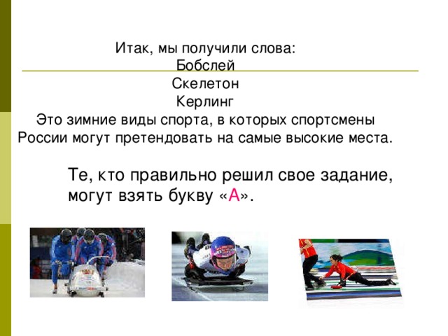 Итак, мы получили слова: Бобслей Скелетон Керлинг Это зимние виды спорта, в которых спортсмены России могут претендовать на самые высокие места. Те, кто правильно решил свое задание, могут взять букву « А ».