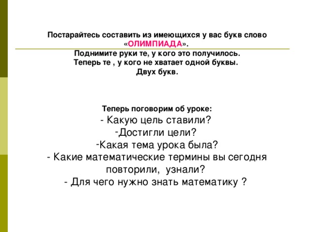 Постарайтесь составить из имеющихся у вас букв слово « ОЛИМПИАДА ». Поднимите руки те, у кого это получилось. Теперь те , у кого не хватает одной буквы. Двух букв.   Теперь поговорим об уроке: - Какую цель ставили? Достигли цели? Какая тема урока была? - Какие математические термины вы сегодня повторили, узнали? - Для чего нужно знать математику ?