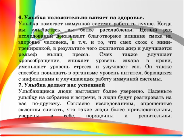 6. Улыбка положительно влияет на здоровье. Улыбка помогает иммунной системе работать лучше. Когда вы улыбаетесь, вы более расслаблены. Целый ряд исследований доказывает благотворное влияние смеха на здоровье человека, в т.ч. и то, что смех схож с мини-тренировкой, в результате чего сжигается жир и улучшается рельеф мышц пресса. Смех также улучшает кровообращение, снижает уровень сахара в крови, уменьшает уровень стресса и улучшает сон. Он также способен повышать в организме уровень антител, борющихся с инфекциями и улучшающих работу иммунной системы. 7. Улыбка делает вас успешней Улыбающиеся люди выглядят более уверенно. Наденьте улыбку на собрания и встречи, и люди будут реагировать на вас по-другому. Согласно исследованиям, опрошенные склонны считать, что такие люди более привлекательны, уверены в себе, порядочны и решительны.