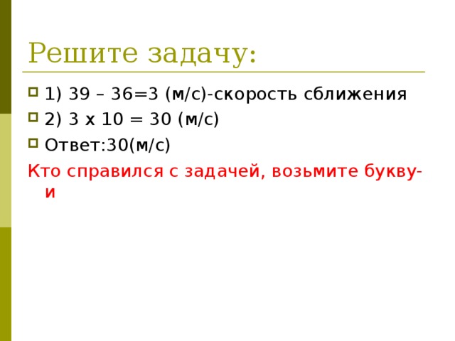 Решите задачу: 1) 39 – 36=3 (м/с)-скорость сближения 2) 3 х 10 = 30 (м/с) Ответ:30(м/с) Кто справился с задачей, возьмите букву-и