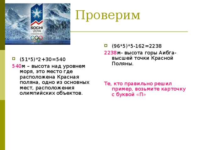 Проверим ответы: (96*5)*5-162=2238 2238 м- высота горы Аибга- высшей точки Красной Поляны. Те, кто правильно решил пример, возьмите карточку с буквой «П» (51*5)*2+30=540 540 м – высота над уровнем моря, это место где расположена Красная поляна, одно из основных мест, расположения олимпийских объектов.