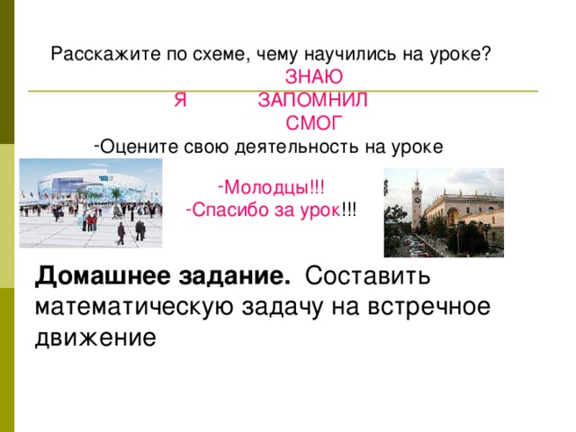 Расскажите по схеме, чему научились на уроке?  ЗНАЮ Я ЗАПОМНИЛ  СМОГ Оцените свою деятельность на уроке  Молодцы!!! Спасибо за урок !!! Домашнее задание. Составить математическую задачу на встречное движение