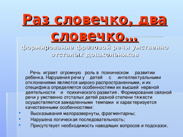 Раз словечко, два словечко…  формирование фразовой речи умственно отсталых дошкольников  Речь играет огромную роль в психическом развитии ребенка. Нарушения речи у детей с интеллектуальными отклонениями являются широко распространенными, и их специфика определяется особенностями их высшей нервной деятельности и психического развития . Формирование связной речи у умственно отсталых детей разной степени тяжести осуществляется замедленными темпами и характеризуется качественными особенностями: