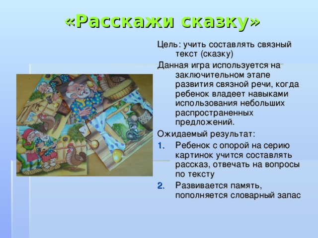 «Расскажи сказку» Цель: учить составлять связный текст (сказку) Данная игра используется на заключительном этапе развития связной речи, когда ребенок владеет навыками использования небольших распространенных предложений. Ожидаемый результат: