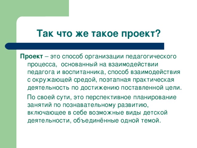 Так что же такое проект? Проект – это способ организации педагогического процесса, основанный на взаимодействии педагога и воспитанника, способ взаимодействия с окружающей средой, поэтапная практическая деятельность по достижению поставленной цели.  По своей сути, это перспективное планирование занятий по познавательному развитию, включающее в себе возможные виды детской деятельности, объединённые одной темой.