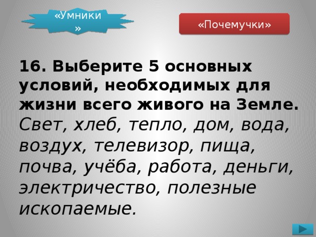 «Умники» «Почемучки» 16. Выберите 5 основных условий, необходимых для жизни всего живого на Земле.  Свет, хлеб, тепло, дом, вода, воздух, телевизор, пища, почва, учёба, работа, деньги, электричество, полезные ископаемые.