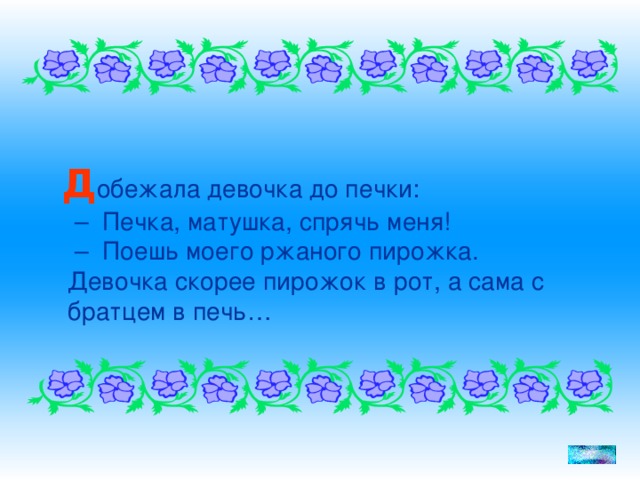 Д обежала девочка до печки:  – Печка, матушка, спрячь меня!  – Поешь моего ржаного пирожка.  Девочка скорее пирожок в рот, а сама с братцем в печь…