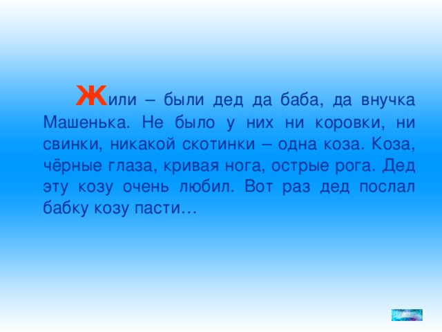 Ж или – были дед да баба, да внучка Машенька. Не было у них ни коровки, ни свинки, никакой скотинки – одна коза. Коза, чёрные глаза, кривая нога, острые рога. Дед эту козу очень любил. Вот раз дед послал бабку козу пасти…