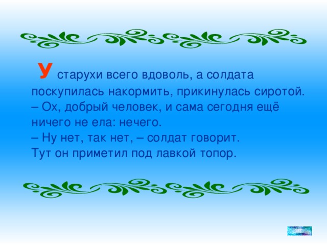 У старухи всего вдоволь, а солдата поскупилась накормить, прикинулась сиротой.  – Ох, добрый человек, и сама сегодня ещё ничего не ела: нечего.  – Ну нет, так нет, – солдат говорит.  Тут он приметил под лавкой топор.