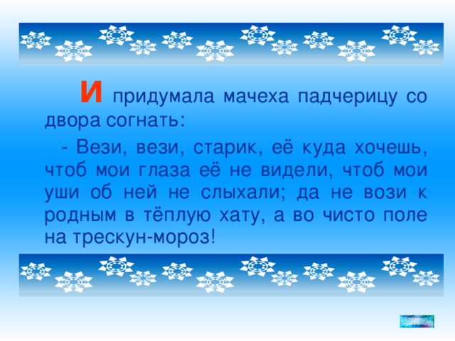 И придумала мачеха падчерицу со двора согнать:  - Вези, вези, старик, её куда хочешь, чтоб мои глаза её не видели, чтоб мои уши об ней не слыхали; да не вози к родным в тёплую хату, а во чисто поле на трескун-мороз!