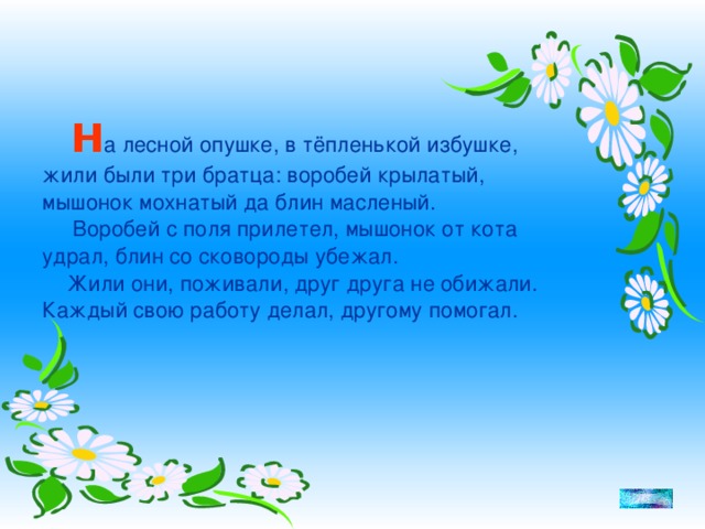 Н а лесной опушке, в тёпленькой избушке, жили были три братца: воробей крылатый, мышонок мохнатый да блин масленый.  Воробей с поля прилетел, мышонок от кота удрал, блин со сковороды убежал.  Жили они, поживали, друг друга не обижали. Каждый свою работу делал, другому помогал.