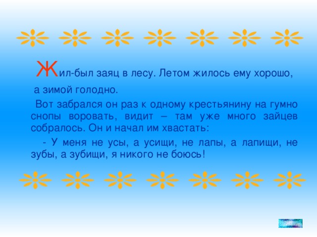 Ж ил-был заяц в лесу. Летом жилось ему хорошо,  а зимой голодно.  Вот забрался он раз к одному крестьянину на гумно снопы воровать, видит – там уже много зайцев собралось. Он и начал им хвастать:  - У меня не усы, а усищи, не лапы, а лапищи, не зубы, а зубищи, я никого не боюсь!