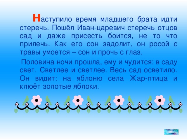 Н аступило время младшего брата идти стеречь. Пошёл Иван-царевич стеречь отцов сад и даже присесть боится, не то что прилечь. Как его сон задолит, он росой с травы умоется – сон и прочь с глаз.  Половина ночи прошла, ему и чудится: в саду свет. Светлее и светлее. Весь сад осветило. Он видит: на яблоню села Жар-птица и клюёт золотые яблоки.