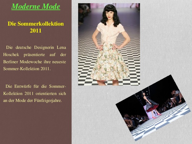 Moderne Mode   Die Sommerkollektion 2011    Die deutsche Designerin Lena Hoschek präsentiert e auf der Berliner Modewoche ihre neueste Sommer-Kollektion 2011.  Die Entwürfe für die Sommer-Kollektion 2011 orientierten sich an der Mode der Fünfzigerjahre.