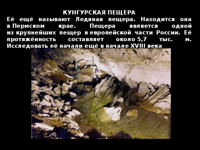 КУНГУРСКАЯ ПЕЩЕРА Её ещё называют Ледяная пещера. Находится она в Пермском крае. Пещера является одной из крупнейших пещер в европейской части России. Её протяжённость составляет около 5,7 тыс. м. Исследовать её начали ещё в начале XVIII века