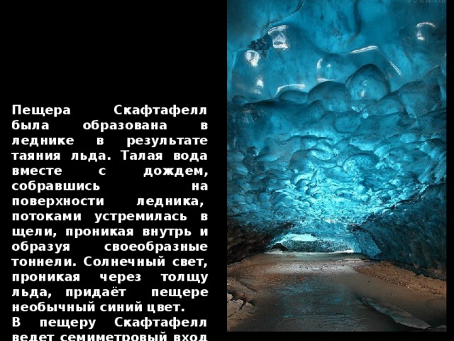 Пещера Скафтафелл была образована в леднике в результате таяния льда. Талая вода вместе с дождем, собравшись на поверхности ледника,  потоками устремилась в щели, проникая внутрь и образуя своеобразные тоннели. Солнечный свет, проникая через толщу льда, придаёт пещере необычный синий цвет. В пещеру Скафтафелл ведет семиметровый вход в ледяной тоннель, который постепенно сужается до 1 м