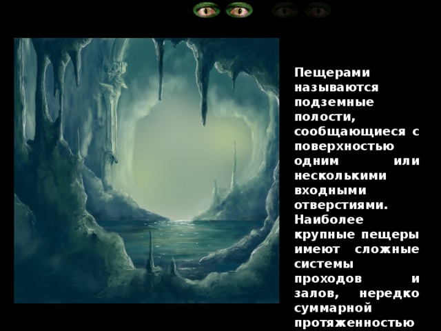 Пещерами называются подземные полости, сообщающиеся с поверхностью одним или несколькими входными отверстиями. Наиболее крупные пещеры имеют сложные системы проходов и залов, нередко суммарной протяженностью до нескольких десятков километров