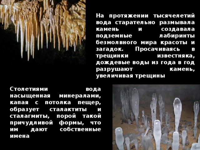 На протяжении тысячелетий вода старательно размывала камень и создавала подземные лабиринты безмолвного мира красоты и загадок. Просачиваясь в трещинки известняка, дождевые воды из года в год разрушают камень, увеличивая трещины Столетиями вода насыщенная минералами, капая с потолка пещер, образует сталактиты и сталагмиты, порой такой причудливой формы, что им дают собственные имена