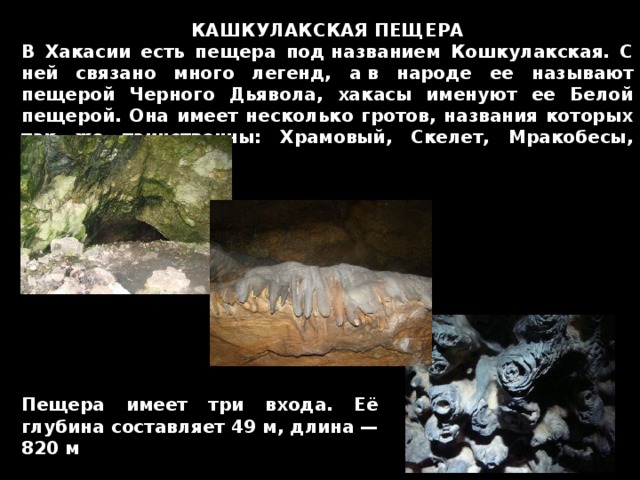 КАШКУЛАКСКАЯ ПЕЩЕРА В Хакасии есть пещера под названием Кошкулакская. С ней связано много легенд, а в народе ее называют пещерой Черного Дьявола, хакасы именуют ее Белой пещерой. Она имеет несколько гротов, названия которых так же таинственны: Храмовый, Скелет, Мракобесы, Погибшей Пагоды Пещера имеет три входа. Её глубина составляет 49 м, длина — 820 м