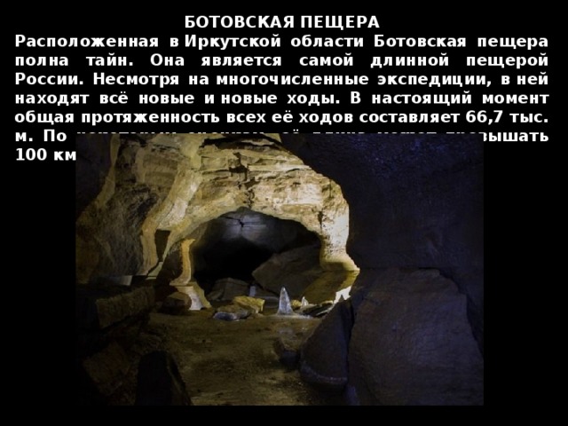 БОТОВСКАЯ ПЕЩЕРА Расположенная в Иркутской области Ботовская пещера полна тайн. Она является самой длинной пещерой России. Несмотря на многочисленные экспедиции, в ней находят всё новые и новые ходы. В настоящий момент общая протяженность всех её ходов составляет 66,7 тыс. м. По некоторым оценкам, её длина может превышать 100 км