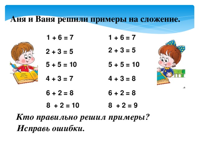 Аня и Ваня решили примеры на сложение.   1 + 6 = 7 1 + 6 = 7    2 + 3 = 5 2 + 3 = 5 5 + 5 = 10 5 + 5 = 10 4 + 3 = 8 4 + 3 = 7 6 + 2 = 8 6 + 2 = 8 8 + 2 = 9 8 + 2 = 10 Кто правильно решил примеры? Исправь ошибки.