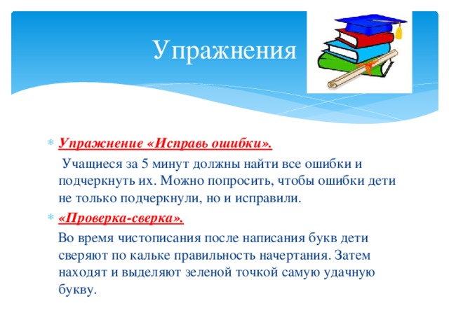 Упражнения Упражнение «Исправь ошибки».  Учащиеся за 5 минут должны найти все ошибки и подчеркнуть их. Можно попросить, чтобы ошибки дети не только подчеркнули, но и исправили. «Проверка-сверка».  Во время чистописания после написания букв дети сверяют по кальке правильность начертания. Затем находят и выделяют зеленой точкой самую удачную букву.