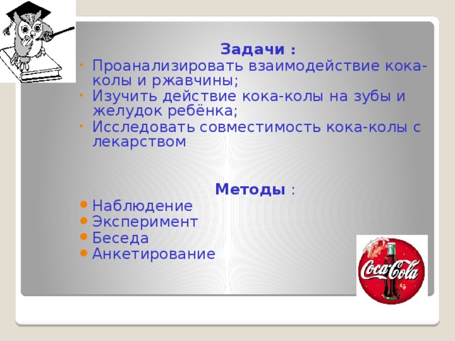 Задачи : Проанализировать взаимодействие кока-колы и ржавчины; Изучить действие кока-колы на зубы и желудок ребёнка; Исследовать совместимость кока-колы с лекарством   Методы : Наблюдение Эксперимент Беседа Анкетирование