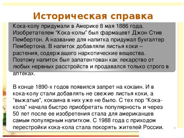 Историческая справка  Кока-колу придумали в Америке 8 мая 1886 года. Изобретателем “Кока-колы” был фармацевт Джон Стив Пембертон. А название для напитка придумал бухгалтер Пембертона. В напиток добавляли листья коки – растения, содержащего наркотические вещества. Поэтому напиток был запатентован как лекарство от любых нервных расстройств и продавался только строго в аптеках. В конце 1890-х годов появился запрет на кокаин. И в кока-колу стали добавлять не свежие листья коки, а “выжатые”, кокаина в них уже не было. С тех пор “Кока-кола” начала быстро приобретать популярность и через 50 лет после ее изобретения стала для американцев самым популярным напитком. С 1988 года с приходом перестройки кока-кола стала покорять жителей России.